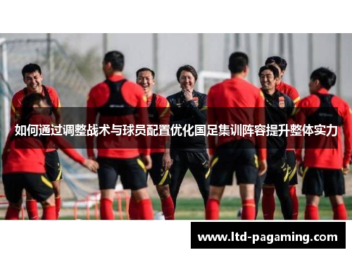 如何通过调整战术与球员配置优化国足集训阵容提升整体实力