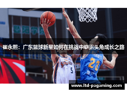 崔永熙：广东篮球新星如何在挑战中崭露头角成长之路