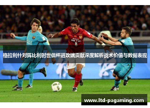 格拉利什对阵比利时世俱杯进攻端贡献深度解析战术价值与数据表现