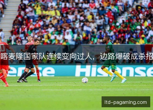 喀麦隆国家队连续变向过人，边路爆破成杀招